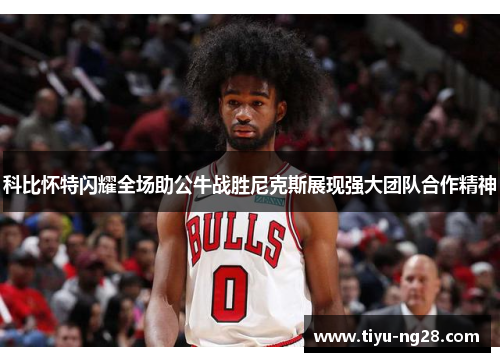科比怀特闪耀全场助公牛战胜尼克斯展现强大团队合作精神
