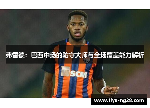 弗雷德：巴西中场的防守大师与全场覆盖能力解析