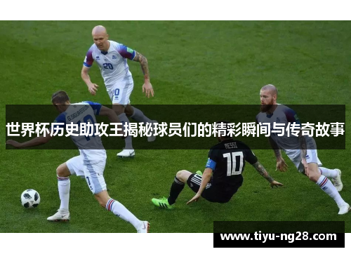 世界杯历史助攻王揭秘球员们的精彩瞬间与传奇故事