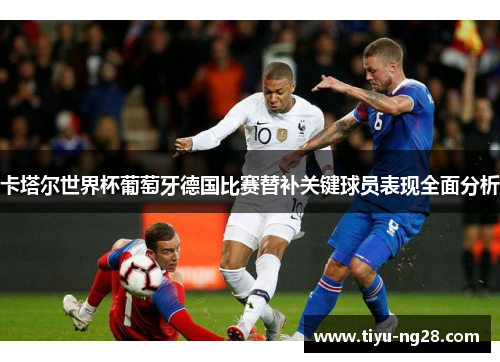 卡塔尔世界杯葡萄牙德国比赛替补关键球员表现全面分析