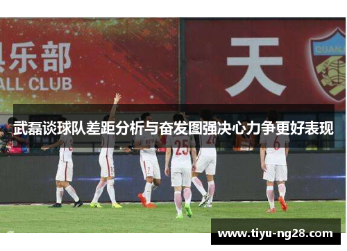 武磊谈球队差距分析与奋发图强决心力争更好表现